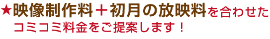 映像制作料+初月の放映料を合わせたコミコミ料金をご提案します!
