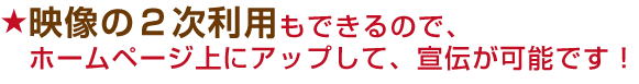 映像の2次利用もできるので、ホームページ上にアップして、宣伝が可能です!