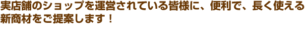 実店舗のショップを運営されている皆様に、便利で、長く使える新商材をご提案します！